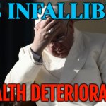 Pope Francis' Health Deteriorates | IS INFALLIBLE; HEALTH DETERIORATES | image tagged in pope francis facepalm,pope francis,catholicism,catholic church,christianity,breaking news | made w/ Imgflip meme maker