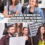 Dumb questions | IF MEN ARE SO MUCH BETTER THAN WOMEN, WHY DO SO MANY HUSBANDS DIE BEFORE THEIR WIVES? BECAUSE WE WANT TO. | image tagged in whatever,memes,politics,dumb question | made w/ Imgflip meme maker