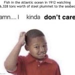 I found fish in the Atlantic ocean in 1912 | Fish in the Atlantic ocean in 1912 watching 46,328 tons worth of steel plummet to the seabed: | image tagged in damn i kinda dont care,memes,funny | made w/ Imgflip meme maker