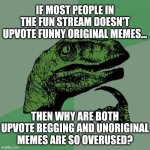 I just don't understand why anymore | IF MOST PEOPLE IN THE FUN STREAM DOESN'T UPVOTE FUNNY ORIGINAL MEMES... THEN WHY ARE BOTH UPVOTE BEGGING AND UNORIGINAL MEMES ARE SO OVERUSED? | image tagged in memes,philosoraptor,fun stream,funny | made w/ Imgflip meme maker