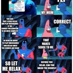 The average conversation with me and my mom | YEP; THESE ARE THE CHORES I FINISHED; MY MOM; YOU SAID THAT I COULD RELAX AND PLAY VIDEOGAMES IF THE CHORES YOU ASKED ME TO DO WERE COMPLETE; CORRECT; SO NOW IM GOING TO PLAY VIDEOGAMES AND RELAX SINCE THE CHORES ARE DONE; THAT MAKES SENSE TO ME; BEFORE YOU RELAX, CAN YOU WASH THE DISHES? SO LET ME RELAX | image tagged in patrick not my wallet | made w/ Imgflip meme maker