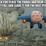 fridge | WHEN YOU CLOSE THE FRIDGE AND HEAR SOME STUFF FALL AND LEAVE IT FOR THE NEXT PERSON | image tagged in plane flying from explosions | made w/ Imgflip meme maker