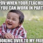 Hehhehehe | POV:WHEN YOUR TEACHER SAYS YOU CAN WORK IN PARTNERS; ME LOOKING OVER TO MY FRIEND | image tagged in memes,evil toddler | made w/ Imgflip meme maker