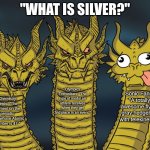 As someone who happens to be all three of these, I can confirm that all answers are correct. | "WHAT IS SILVER?"; Olympics Enthusiasts: "The type of medal an athlete receives when they get 2nd place in an event."; Sonic Fans: "A totally awesome flying gray hedgehog with telekinesis!"; Chemistry Nerds: "The element on the periodic table whose Atomic Number is 47." | image tagged in three-headed dragon,silver,chemistry,olympics,sonic the hedgehog | made w/ Imgflip meme maker