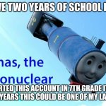 where did the time go... | I HAVE TWO YEARS OF SCHOOL LEFT... I STARTED THIS ACCOUNT IN 7TH GRADE IT HAS BEEN THREE YEARS THIS COULD BE ONE OF MY LAST UPLOADS | image tagged in thomas the thermonuclear bomb | made w/ Imgflip meme maker