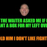 Dad joke | THE WAITER ASKED ME IF I WANT A BOX FOR MY LEFT OVERS. I TOLD HIM I DON'T LIKE FIGHTING | image tagged in black screen,box,kewlew | made w/ Imgflip meme maker