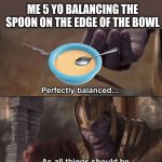 POV | ME 5 YO BALANCING THE SPOON ON THE EDGE OF THE BOWL | image tagged in thanos perfectly balanced as all things should be,spoon,bowl,pov | made w/ Imgflip meme maker