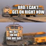 A train hitting a school bus | BRO: I CAN'T GET ON RIGHT NOW; ME: GET ON OR YOU ARE GAY | image tagged in a train hitting a school bus | made w/ Imgflip meme maker