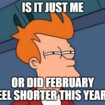 Tell me I'm not the only one | IS IT JUST ME; OR DID FEBRUARY FEEL SHORTER THIS YEAR? | image tagged in memes,futurama fry,funny memes | made w/ Imgflip meme maker