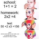 Clown Applying Makeup | school:
1+1 = 2; homework:
2x2 =4; test:
50 +2 x3 =156; exam:
Jonny's mom died in a car crash, your 10 minutes late to work, calculate the mass of Jupiter | image tagged in memes,clown applying makeup | made w/ Imgflip meme maker