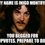 Inigo Montoya Meme | MY NAME IS INIGO MONTOYA; YOU BEGGED FOR UPVOTES. PREPARE TO DIE. | image tagged in memes,inigo montoya | made w/ Imgflip meme maker