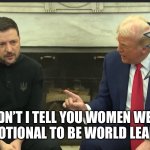 Emotionally unstable Trump bullies Zelensky | DIDN’T I TELL YOU WOMEN WERE TOO EMOTIONAL TO BE WORLD LEADERS!!? | image tagged in trump zelensky | made w/ Imgflip meme maker