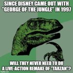 I'll bet you've wondered the exact same thing. | SINCE DISNEY CAME OUT WITH "GEORGE OF THE JUNGLE" IN 1997; WILL THEY NEVER NEED TO DO A LIVE-ACTION REMAKE OF "TARZAN"? | image tagged in memes,philosoraptor,george of the jungle,tarzan,disney movies,walt disney | made w/ Imgflip meme maker