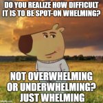 My new goal in life | DO YOU REALIZE HOW DIFFICULT IT IS TO BE SPOT-ON WHELMING? NOT OVERWHELMING OR UNDERWHELMING?  JUST WHELMING | image tagged in chill guy | made w/ Imgflip meme maker