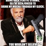 Paper straws suck | STARBUCKS STILL WON'T BRING BACK PLASTIC STRAWS, SO I'VE BEEN FORCED TO DRINK MY MOCHA THROUGH MY GLOCK. YOU WOULDN'T BELIEVE SOME OF THE JUDGEMENTAL STARES | image tagged in starbucks cup the most interesting man in the world | made w/ Imgflip meme maker