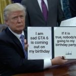 I think it's true | I am sad GTA 6 is coming out on my birthday; If it is true, nobody's going to my birthday party | image tagged in trump bill signing,gta 6,why are you reading this | made w/ Imgflip meme maker