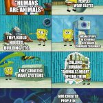 Humans are N0T animals | PEOPLE WEAR CLOTES; "HUMANS ARE ANIMALS"; AVERAGE PEOPLE IQ IS NORMAL, BUT HIGHER COMPARED TO ANIMALS; THEY BUILD HOUSES, BUILDING, ETC. CALLING HUMANS "ANIMALS" MIGHT OFFEND THEM; THEY CREATED MANY SYSTEMS; GOD CREATED PEOPLE IN THEIR OWN IMAGE | image tagged in spongebob shows patrick garbage | made w/ Imgflip meme maker