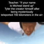 funny title | Teacher: "If your name is Micheal stand up"
Tyler the creator himself after being mysteriously teleported 700 kilometers in the air: | image tagged in funny tag | made w/ Imgflip video-to-gif maker