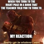 Thanos — Reality Can Be Whatever I Want | WHEN YOU TURN TO THE RIGHT PAGE IN A BOOK THAT THE TEACHER TOLD YOU TO TURN TO. MY REACTION: | image tagged in thanos reality can be whatever i want | made w/ Imgflip meme maker