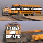 fun | NORMAL CONVERSATION; PIGEONS ARE SKY RATS | image tagged in a train hitting a school bus | made w/ Imgflip meme maker