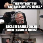 why persians have no scientific works | WE PERSIANS HAVE SCIENTISTS MORE THAN ANYONE; THEN WHY DON'T YOU HAVE ANY SCIENTIFIC WORKS ? BECAUSE ARABS FORCED THEIR LANGUAGE ON US; GET OUT OF HERE WITH THAT BULLSHIT; IF IT WEREN'T FOR THOSE ARABS WE WOULD HAVE BEEN COLONIZING PLANETS | image tagged in memes,american chopper argument,iran,iranian,persian,arab | made w/ Imgflip meme maker