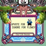 WTFFFFFFFFFFFFFFFFFFFFFFF | UPVOTE FOR         IGNORE FOR FLOWEY | image tagged in our life stories annoucement temp | made w/ Imgflip meme maker