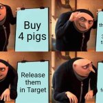 Release the pigs | Buy 4 pigs; Paint the numbers 1, 2, 3 and 5 on their backs; Release them in Target; Watch security search for number 4 | image tagged in memes,gru's plan | made w/ Imgflip meme maker