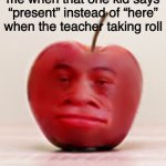 why | me when that one kid says “present” instead of “here” when the teacher taking roll | image tagged in memes,meme,funny,actually good memes | made w/ Imgflip meme maker