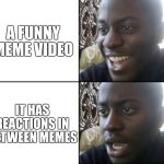 Reactions in between | A FUNNY MEME VIDEO; IT HAS REACTIONS IN BETWEEN MEMES | image tagged in happy / shock,meme videos,reactions | made w/ Imgflip meme maker