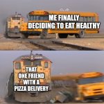 A train hitting a school bus | ME FINALLY DECIDING TO EAT HEALTHY; THAT ONE FRIEND WITH A PIZZA DELIVERY | image tagged in a train hitting a school bus | made w/ Imgflip meme maker