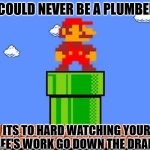 Daily Bad Dad Joke March 7, 2025 | I COULD NEVER BE A PLUMBER. ITS TO HARD WATCHING YOUR LIFE'S WORK GO DOWN THE DRAIN. | image tagged in mario and pipe | made w/ Imgflip meme maker