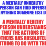 Don't worry about what other people say or do.   Focus on your own shit.  You'll be happier. | A MENTALLY UNHEALTHY PERSON CAN FIND OFFENSE IN ANYTHING SOMEONE ELSE DOES; A MENTALLY HEALTHY PERSON UNDERSTANDS THAT THE ACTIONS OF OTHERS HAS ABSOLUTELY NOTHING TO DO WITH THEM | image tagged in blank white template | made w/ Imgflip meme maker