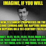 Zone of Truth or Delusion? | IMAGINE, IF YOU WILL; NEW TESTAMENT PROPHECIES ON THE SECOND COMING AND THE RAPTURE WHOSE TRUTH DEPENDS ON A 1ST-CENTURY FULFILLMENT; MATT. 10:23, 16:28, 24:34, 26:64; MARK 9:1, 13:30, 14:62; LUKE 9:27, 21:32, 22:69; 1ST CORIN. 15:50-52; 1ST THESS. 4:15-17; 2ND THESS. 1:5-8; REV. 1:7 | image tagged in rod serling twilight zone,new testament,second coming,parousia,rapture,prophecy | made w/ Imgflip meme maker