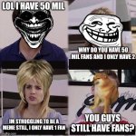 bring cheemes back without brainrot. | LOL I HAVE 50 MIL; WHY DO YOU HAVE 50 MIL FANS AND I ONLY HAVE 2; YOU GUYS STILL HAVE FANS? IM STRUGGLING TO BE A MEME STILL, I ONLY HAVE 1 FAN | image tagged in you guys are getting paid template | made w/ Imgflip meme maker