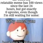 I'm not upvote begging, but still waiting... | Me when my relatable meme has 100 views since the last 24 hours, but got exactly 0 upvotes, even though I'm still waiting for some: | image tagged in why must you hurt me in this way,memes,funny,why are you reading this | made w/ Imgflip meme maker