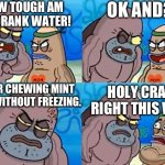 how | HOW TOUGH AM I? I DRANK WATER! OK AND? AFTER CHEWING MINT GUM WITHOUT FREEZING. HOLY CRAP RIGHT THIS WAY | image tagged in welcome to the salty spitoon,how | made w/ Imgflip meme maker