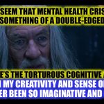 [insert clichéd “struggling artist” reference] | IT WOULD SEEM THAT MENTAL HEALTH CRISES MAY IN
FACT BE SOMETHING OF A DOUBLE-EDGED SWORD
 
 
 
 
 
SURE, THERE’S THE TORTUROUS COGNITIVE AGONY, BUT; HOT DAMN MY CREATIVITY AND SENSE OF HUMOUR
HAVE NEVER BEEN SO IMAGINATIVE AND COMICAL! | image tagged in gandalf madness for reason,cliche,psychology,artist,oxymoron,the daily struggle | made w/ Imgflip meme maker