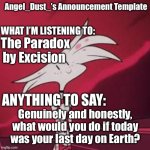 What would you do? | The Paradox by Excision; Genuinely and honestly, what would you do if today was your last day on Earth? | image tagged in angel_dust s announcement template | made w/ Imgflip meme maker