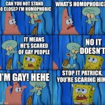 Stop it, Patrick! You're Scaring Him! | CAN YOU NOT STAND SO CLOSE? I’M HOMOPHOBIC; WHAT’S HOMOPHOBIC? IT MEANS HE’S SCARED OF GAY PEOPLE; NO IT DOESN’T! STOP IT PATRICK, YOU’RE SCARING HIM! I’M GAY! HEHE | image tagged in stop it patrick you're scaring him | made w/ Imgflip meme maker