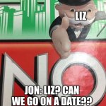 date... | LIZ; JON: LIZ? CAN WE GO ON A DATE?? | image tagged in monopoly no | made w/ Imgflip meme maker