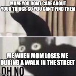 Oh no... OH NO NO NO NOOOOO!!!!!!!!!!!!!!!!!!!!! | MOM: YOU DONT CARE ABOUT YOUR THINGS SO YOU CAN'T FIND THEM; ME WHEN MOM LOSES ME DURING A WALK IN THE STREET | image tagged in oh no cat,lose,funny,memes,noooooooooooooooooooooooo | made w/ Imgflip meme maker