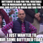 Everything we eat is bad for us, somehow | BUTTERFAT IS BAD FOR YOU, VEGETABLE OILS IN MARGARINE ARE BAD FOR YOU, CARBS AND GLUTEN IN BREAD ARE BAD FOR YOU; I JUST WANTED TO HAVE SOME BUTTERED TOAST! | image tagged in disappointed man,food,breakfast,health,eating healthy | made w/ Imgflip meme maker