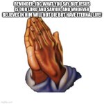 Praying hands  | REMINDER: IDC WHAT YOU SAY BUT JESUS IS OUR LORD AND SAVIOR, AND WHOEVER BELIEVES IN HIM WILL NOT DIE BUT HAVE ETERNAL LIFE! | image tagged in praying hands | made w/ Imgflip meme maker