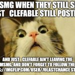 Scared Cat | MSMG WHEN THEY STILL SEE JUST_CLEFABLE STILL POSTING; AND JUST_CLEFABLE AIN'T LEAVING THE MSMG, AND DON'T FORGET TO FOLLOW THE HTTPS://IMGFLIP.COM/USER/70LASTCHANCE STREAM | image tagged in memes,scared cat | made w/ Imgflip meme maker