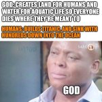 Lol | GOD: CREATES LAND FOR HUMANS AND

WATER FOR AQUATIC LIFE SO EVERYONE
DIES WHERE THEY'RE MEANT TO; HUMANS: BUILDS TITANIC, AND SINK WITH

HUNDREDS DOWN INTO THE OCEAN; GOD | image tagged in am i a joke to you,memes,fun,meme | made w/ Imgflip meme maker