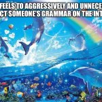 I honestly don’t know why I do it. | HOW IT FEELS TO AGGRESSIVELY AND UNNECESSARILY CORRECT SOMEONE’S GRAMMAR ON THE INTERNET: | image tagged in happy dolphin rainbow | made w/ Imgflip meme maker