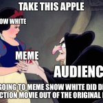 Snow White is getting the memes | TAKE THIS APPLE; SNOW WHITE; MEME; AUDIENCE; I AM GOING TO MEME SNOW WHITE DID DISNEY LIVE ACTION MOVIE OUT OF THE ORIGINAL MOVIE | image tagged in snow white | made w/ Imgflip meme maker