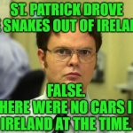 Dwight Schrute Reflects on Saint Patrick | ST. PATRICK DROVE THE SNAKES OUT OF IRELAND? FALSE.
THERE WERE NO CARS IN IRELAND AT THE TIME. | image tagged in memes,dwight schrute,saint patrick's day | made w/ Imgflip meme maker