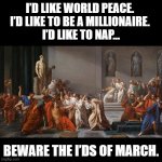 I'ds of March | I’D LIKE WORLD PEACE. 
I’D LIKE TO BE A MILLIONAIRE. 
I’D LIKE TO NAP…; BEWARE THE I’DS OF MARCH. | image tagged in black square,pun,history,caesar | made w/ Imgflip meme maker