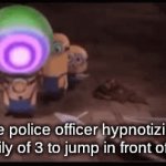 I DIDNT DO IT | the police officer hypnotizing the family of 3 to jump in front of my car | image tagged in booty | made w/ Imgflip video-to-gif maker